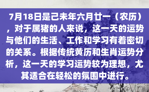 7月18日是己未年六月廿一（农历），对于属猪的人来说，这一天的运势与他们的生活、工作和学习有着密切的关系。根据传统黄历和生肖运势分析，这一天的学习运势较为理想，尤其适合在轻松的氛围中进行。