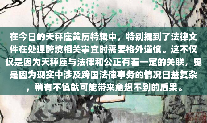 在今日的天秤座黄历特辑中，特别提到了法律文件在处理跨境相关事宜时需要格外谨慎。这不仅仅是因为天秤座与法律和公正有着一定的关联，更是因为现实中涉及跨国法律事务的情况日益复杂，稍有不慎就可能带来意想不到的后果。