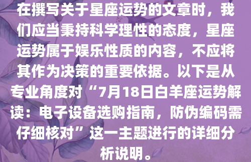 在撰写关于星座运势的文章时，我们应当秉持科学理性的态度，星座运势属于娱乐性质的内容，不应将其作为决策的重要依据。以下是从专业角度对“7月18日白羊座运势解读：电子设备选购指南，防伪编码需仔细核对”这一主题进行的详细分析说明。