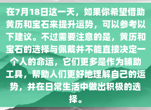 在7月18日这一天，如果你希望借助黄历和宝石来提升运势，可以参考以下建议。不过需要注意的是，黄历和宝石的选择与佩戴并不能直接决定一个人的命运，它们更多是作为辅助工具，帮助人们更好地理解自己的运势，并在日常生活中做出积极的选择。