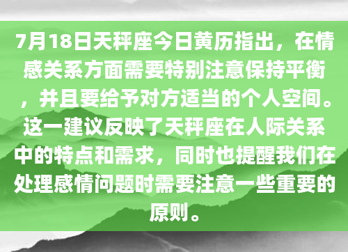 7月18日天秤座今日黄历指出，在情感关系方面需要特别注意保持平衡，并且要给予对方适当的个人空间。这一建议反映了天秤座在人际关系中的特点和需求，同时也提醒我们在处理感情问题时需要注意一些重要的原则。