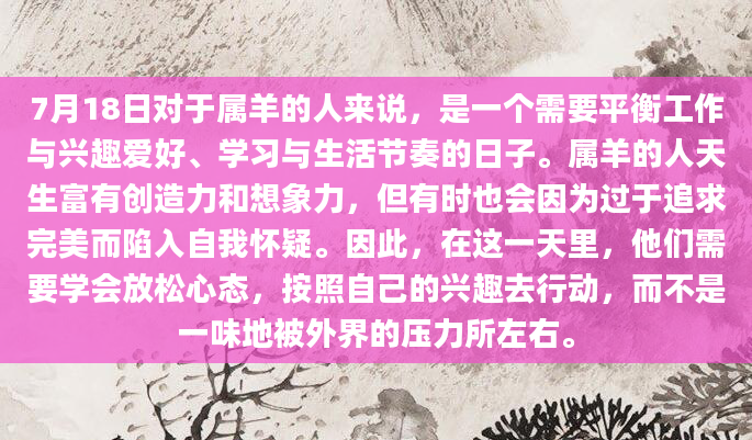 7月18日对于属羊的人来说，是一个需要平衡工作与兴趣爱好、学习与生活节奏的日子。属羊的人天生富有创造力和想象力，但有时也会因为过于追求完美而陷入自我怀疑。因此，在这一天里，他们需要学会放松心态，按照自己的兴趣去行动，而不是一味地被外界的压力所左右。