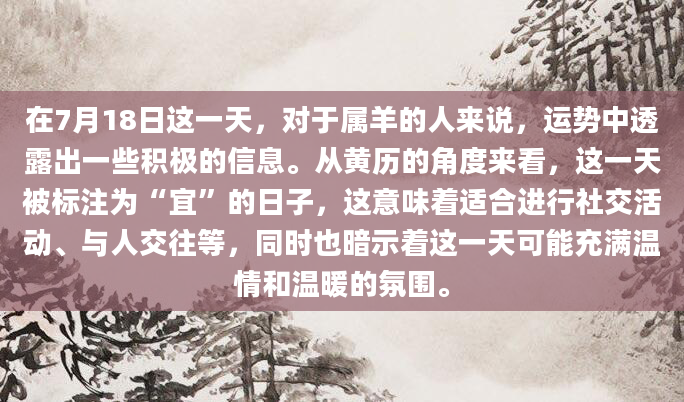 在7月18日这一天，对于属羊的人来说，运势中透露出一些积极的信息。从黄历的角度来看，这一天被标注为“宜”的日子，这意味着适合进行社交活动、与人交往等，同时也暗示着这一天可能充满温情和温暖的氛围。