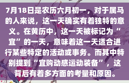 7月18日是农历六月初一，对于属马的人来说，这一天确实有着独特的意义。在黄历中，这一天被标记为“宜”的一天，意味着这一天适合进行某些特定的活动或事务。而其中特别提到“宜购动感运动装备”，这背后有着多方面的考量和原因。