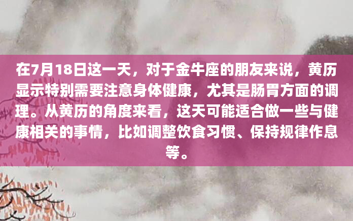 在7月18日这一天，对于金牛座的朋友来说，黄历显示特别需要注意身体健康，尤其是肠胃方面的调理。从黄历的角度来看，这天可能适合做一些与健康相关的事情，比如调整饮食习惯、保持规律作息等。