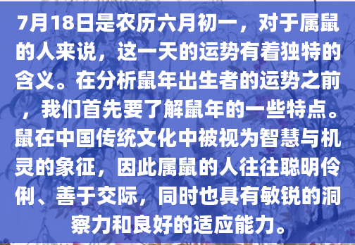 7月18日是农历六月初一，对于属鼠的人来说，这一天的运势有着独特的含义。在分析鼠年出生者的运势之前，我们首先要了解鼠年的一些特点。鼠在中国传统文化中被视为智慧与机灵的象征，因此属鼠的人往往聪明伶俐、善于交际，同时也具有敏锐的洞察力和良好的适应能力。