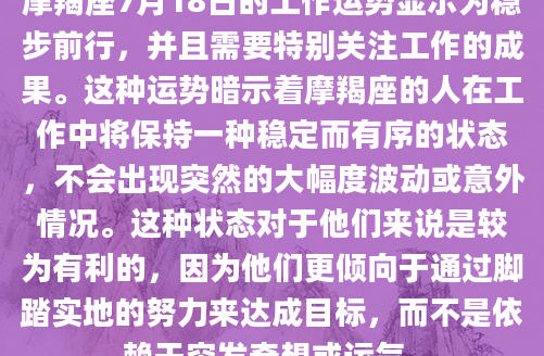 摩羯座7月18日的工作运势显示为稳步前行，并且需要特别关注工作的成果。这种运势暗示着摩羯座的人在工作中将保持一种稳定而有序的状态，不会出现突然的大幅度波动或意外情况。这种状态对于他们来说是较为有利的，因为他们更倾向于通过脚踏实地的努力来达成目标，而不是依赖于突发奇想或运气。