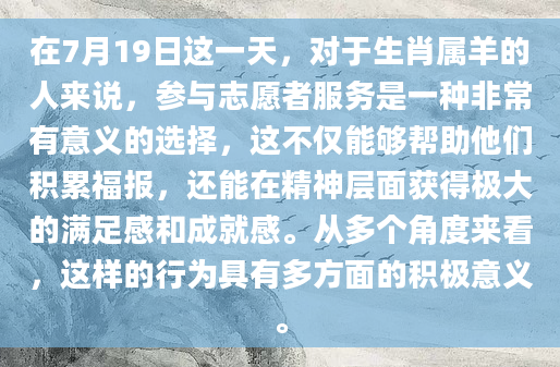 在7月19日这一天，对于生肖属羊的人来说，参与志愿者服务是一种非常有意义的选择，这不仅能够帮助他们积累福报，还能在精神层面获得极大的满足感和成就感。从多个角度来看，这样的行为具有多方面的积极意义。