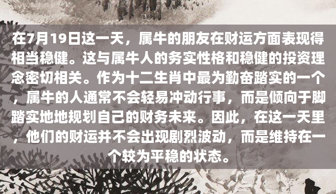 在7月19日这一天，属牛的朋友在财运方面表现得相当稳健。这与属牛人的务实性格和稳健的投资理念密切相关。作为十二生肖中最为勤奋踏实的一个，属牛的人通常不会轻易冲动行事，而是倾向于脚踏实地地规划自己的财务未来。因此，在这一天里，他们的财运并不会出现剧烈波动，而是维持在一个较为平稳的状态。