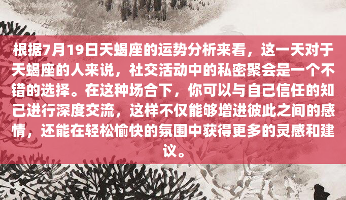 根据7月19日天蝎座的运势分析来看，这一天对于天蝎座的人来说，社交活动中的私密聚会是一个不错的选择。在这种场合下，你可以与自己信任的知己进行深度交流，这样不仅能够增进彼此之间的感情，还能在轻松愉快的氛围中获得更多的灵感和建议。