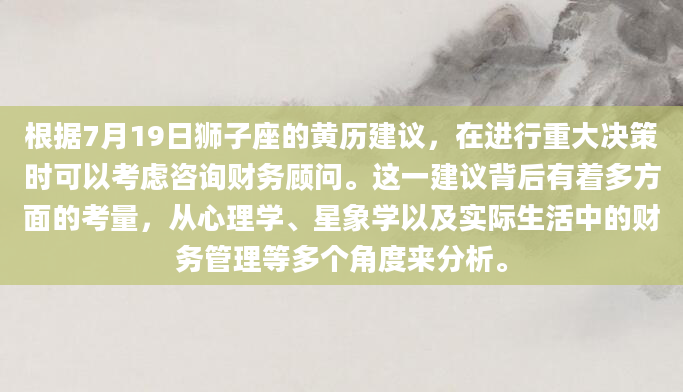 根据7月19日狮子座的黄历建议，在进行重大决策时可以考虑咨询财务顾问。这一建议背后有着多方面的考量，从心理学、星象学以及实际生活中的财务管理等多个角度来分析。