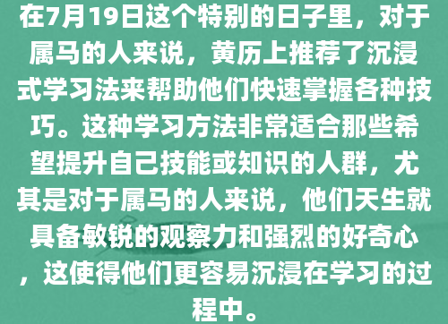 在7月19日这个特别的日子里，对于属马的人来说，黄历上推荐了沉浸式学习法来帮助他们快速掌握各种技巧。这种学习方法非常适合那些希望提升自己技能或知识的人群，尤其是对于属马的人来说，他们天生就具备敏锐的观察力和强烈的好奇心，这使得他们更容易沉浸在学习的过程中。