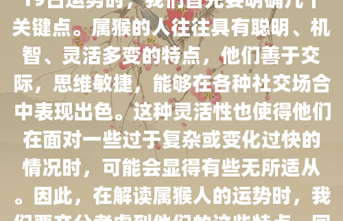 在为生肖猴（即属猴的人）解读7月19日运势时，我们首先要明确几个关键点。属猴的人往往具有聪明、机智、灵活多变的特点，他们善于交际，思维敏捷，能够在各种社交场合中表现出色。这种灵活性也使得他们在面对一些过于复杂或变化过快的情况时，可能会显得有些无所适从。因此，在解读属猴人的运势时，我们要充分考虑到他们的这些特点，同时也要注意到他们可能面临的挑战。