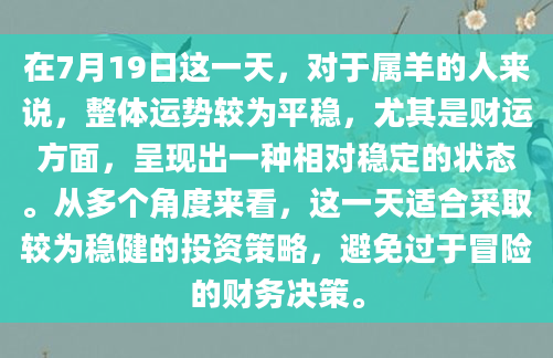 在7月19日这一天，对于属羊的人来说，整体运势较为平稳，尤其是财运方面，呈现出一种相对稳定的状态。从多个角度来看，这一天适合采取较为稳健的投资策略，避免过于冒险的财务决策。