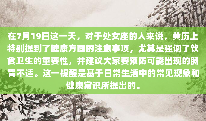 在7月19日这一天，对于处女座的人来说，黄历上特别提到了健康方面的注意事项，尤其是强调了饮食卫生的重要性，并建议大家要预防可能出现的肠胃不适。这一提醒是基于日常生活中的常见现象和健康常识所提出的。