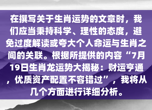 在撰写关于生肖运势的文章时，我们应当秉持科学、理性的态度，避免过度解读或夸大个人命运与生肖之间的关联。根据所提供的内容“7月19日生肖龙运势大揭秘：财运亨通，优质资产配置不容错过”，我将从几个方面进行详细分析。
