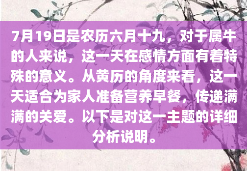7月19日是农历六月十九，对于属牛的人来说，这一天在感情方面有着特殊的意义。从黄历的角度来看，这一天适合为家人准备营养早餐，传递满满的关爱。以下是对这一主题的详细分析说明。