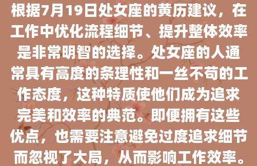 根据7月19日处女座的黄历建议，在工作中优化流程细节、提升整体效率是非常明智的选择。处女座的人通常具有高度的条理性和一丝不苟的工作态度，这种特质使他们成为追求完美和效率的典范。即便拥有这些优点，也需要注意避免过度追求细节而忽视了大局，从而影响工作效率。