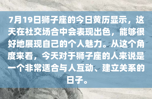 7月19日狮子座的今日黄历显示，这天在社交场合中会表现出色，能够很好地展现自己的个人魅力。从这个角度来看，今天对于狮子座的人来说是一个非常适合与人互动、建立关系的日子。