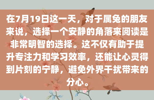 在7月19日这一天，对于属兔的朋友来说，选择一个安静的角落来阅读是非常明智的选择。这不仅有助于提升专注力和学习效率，还能让心灵得到片刻的宁静，避免外界干扰带来的分心。