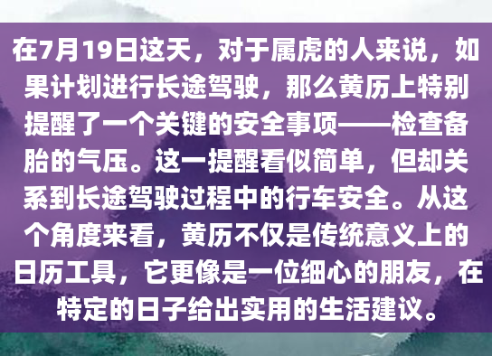 在7月19日这天，对于属虎的人来说，如果计划进行长途驾驶，那么黄历上特别提醒了一个关键的安全事项——检查备胎的气压。这一提醒看似简单，但却关系到长途驾驶过程中的行车安全。从这个角度来看，黄历不仅是传统意义上的日历工具，它更像是一位细心的朋友，在特定的日子给出实用的生活建议。