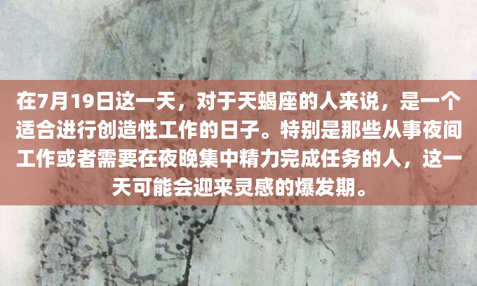 在7月19日这一天，对于天蝎座的人来说，是一个适合进行创造性工作的日子。特别是那些从事夜间工作或者需要在夜晚集中精力完成任务的人，这一天可能会迎来灵感的爆发期。