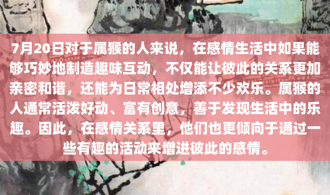 7月20日对于属猴的人来说，在感情生活中如果能够巧妙地制造趣味互动，不仅能让彼此的关系更加亲密和谐，还能为日常相处增添不少欢乐。属猴的人通常活泼好动、富有创意，善于发现生活中的乐趣。因此，在感情关系里，他们也更倾向于通过一些有趣的活动来增进彼此的感情。