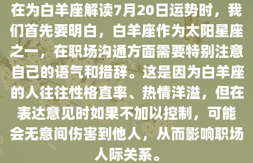 在为白羊座解读7月20日运势时，我们首先要明白，白羊座作为太阳星座之一，在职场沟通方面需要特别注意自己的语气和措辞。这是因为白羊座的人往往性格直率、热情洋溢，但在表达意见时如果不加以控制，可能会无意间伤害到他人，从而影响职场人际关系。