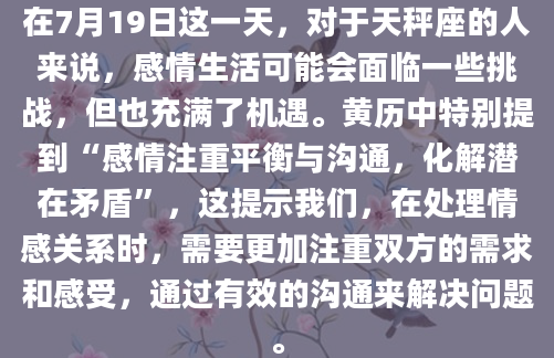 在7月19日这一天，对于天秤座的人来说，感情生活可能会面临一些挑战，但也充满了机遇。黄历中特别提到“感情注重平衡与沟通，化解潜在矛盾”，这提示我们，在处理情感关系时，需要更加注重双方的需求和感受，通过有效的沟通来解决问题。