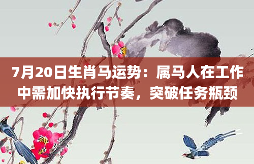 7月20日生肖马运势：属马人在工作中需加快执行节奏，突破任务瓶颈