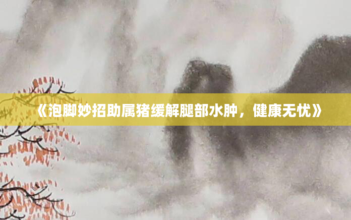 《泡脚妙招助属猪缓解腿部水肿，健康无忧》