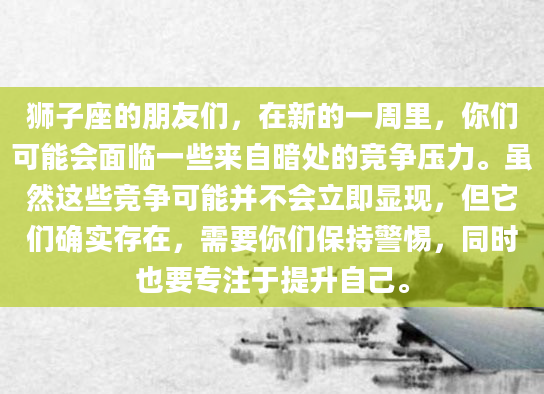 狮子座的朋友们，在新的一周里，你们可能会面临一些来自暗处的竞争压力。虽然这些竞争可能并不会立即显现，但它们确实存在，需要你们保持警惕，同时也要专注于提升自己。