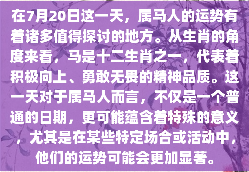 在7月20日这一天，属马人的运势有着诸多值得探讨的地方。从生肖的角度来看，马是十二生肖之一，代表着积极向上、勇敢无畏的精神品质。这一天对于属马人而言，不仅是一个普通的日期，更可能蕴含着特殊的意义，尤其是在某些特定场合或活动中，他们的运势可能会更加显著。