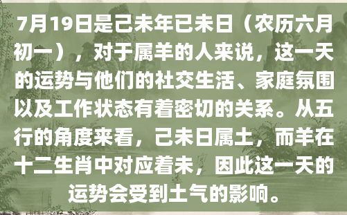 7月19日是己未年已未日（农历六月初一），对于属羊的人来说，这一天的运势与他们的社交生活、家庭氛围以及工作状态有着密切的关系。从五行的角度来看，己未日属土，而羊在十二生肖中对应着未，因此这一天的运势会受到土气的影响。