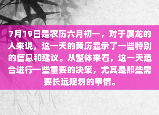 7月19日是农历六月初一，对于属龙的人来说，这一天的黄历显示了一些特别的信息和建议。从整体来看，这一天适合进行一些重要的决策，尤其是那些需要长远规划的事情。
