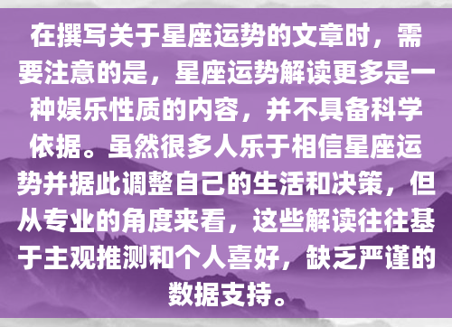 在撰写关于星座运势的文章时，需要注意的是，星座运势解读更多是一种娱乐性质的内容，并不具备科学依据。虽然很多人乐于相信星座运势并据此调整自己的生活和决策，但从专业的角度来看，这些解读往往基于主观推测和个人喜好，缺乏严谨的数据支持。