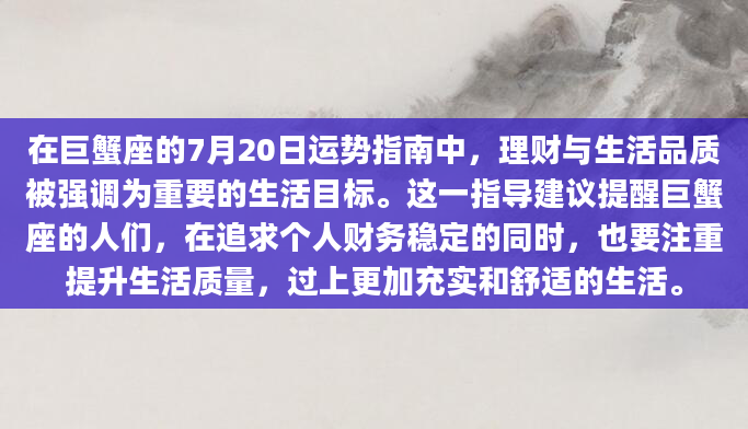 在巨蟹座的7月20日运势指南中，理财与生活品质被强调为重要的生活目标。这一指导建议提醒巨蟹座的人们，在追求个人财务稳定的同时，也要注重提升生活质量，过上更加充实和舒适的生活。