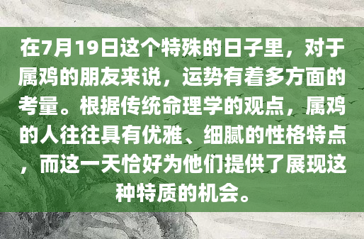 在7月19日这个特殊的日子里，对于属鸡的朋友来说，运势有着多方面的考量。根据传统命理学的观点，属鸡的人往往具有优雅、细腻的性格特点，而这一天恰好为他们提供了展现这种特质的机会。