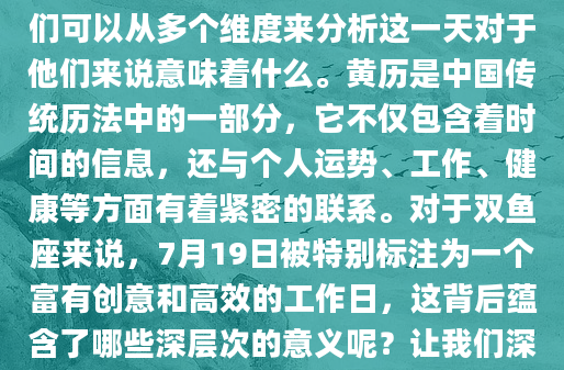 在为双鱼座解读7月19日的黄历时，我们可以从多个维度来分析这一天对于他们来说意味着什么。黄历是中国传统历法中的一部分，它不仅包含着时间的信息，还与个人运势、工作、健康等方面有着紧密的联系。对于双鱼座来说，7月19日被特别标注为一个富有创意和高效的工作日，这背后蕴含了哪些深层次的意义呢？让我们深入探讨。