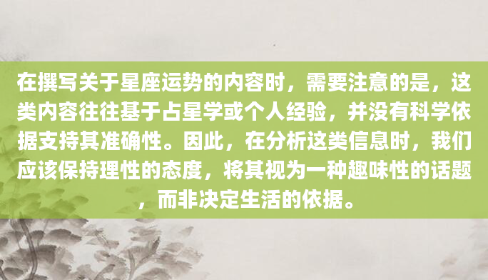 在撰写关于星座运势的内容时，需要注意的是，这类内容往往基于占星学或个人经验，并没有科学依据支持其准确性。因此，在分析这类信息时，我们应该保持理性的态度，将其视为一种趣味性的话题，而非决定生活的依据。