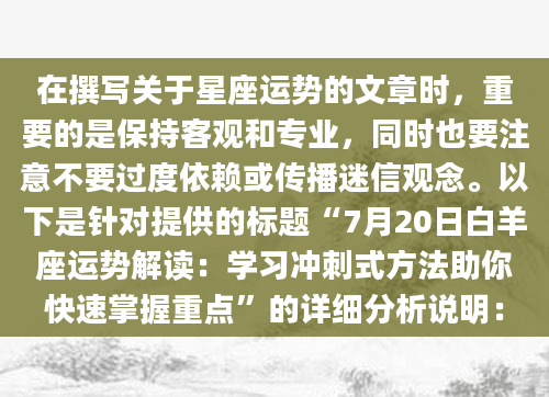 在撰写关于星座运势的文章时，重要的是保持客观和专业，同时也要注意不要过度依赖或传播迷信观念。以下是针对提供的标题“7月20日白羊座运势解读：学习冲刺式方法助你快速掌握重点”的详细分析说明：