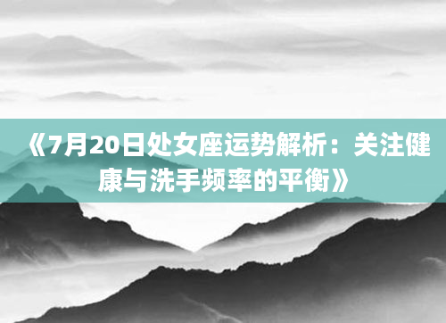 《7月20日处女座运势解析：关注健康与洗手频率的平衡》
