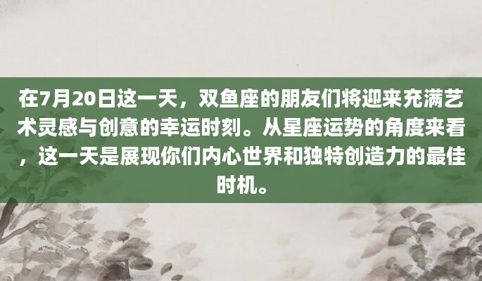 在7月20日这一天，双鱼座的朋友们将迎来充满艺术灵感与创意的幸运时刻。从星座运势的角度来看，这一天是展现你们内心世界和独特创造力的最佳时机。
