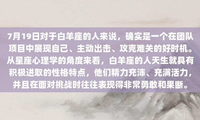 7月19日对于白羊座的人来说，确实是一个在团队项目中展现自己、主动出击、攻克难关的好时机。从星座心理学的角度来看，白羊座的人天生就具有积极进取的性格特点，他们精力充沛、充满活力，并且在面对挑战时往往表现得非常勇敢和果断。