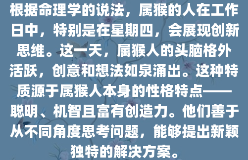 根据命理学的说法，属猴的人在工作日中，特别是在星期四，会展现创新思维。这一天，属猴人的头脑格外活跃，创意和想法如泉涌出。这种特质源于属猴人本身的性格特点——聪明、机智且富有创造力。他们善于从不同角度思考问题，能够提出新颖独特的解决方案。