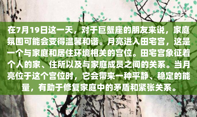 在7月19日这一天，对于巨蟹座的朋友来说，家庭氛围可能会变得温馨和谐。月亮进入田宅宫，这是一个与家庭和居住环境相关的宫位。田宅宫象征着个人的家、住所以及与家庭成员之间的关系。当月亮位于这个宫位时，它会带来一种平静、稳定的能量，有助于修复家庭中的矛盾和紧张关系。