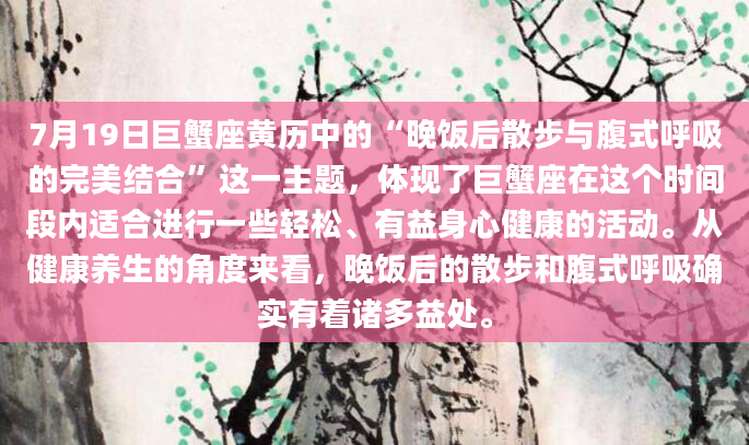 7月19日巨蟹座黄历中的“晚饭后散步与腹式呼吸的完美结合”这一主题，体现了巨蟹座在这个时间段内适合进行一些轻松、有益身心健康的活动。从健康养生的角度来看，晚饭后的散步和腹式呼吸确实有着诸多益处。