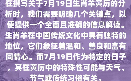 在撰写关于7月19日生肖羊黄历的分析时，我们需要明确几个关键点，以便提供一个全面且准确的信息解读。生肖羊在中国传统文化中具有独特的地位，它们象征着温和、善良和富有同情心。而7月19日作为特定的日子，其在黄历中的特殊性可能与天气、节气或传统习俗有关。