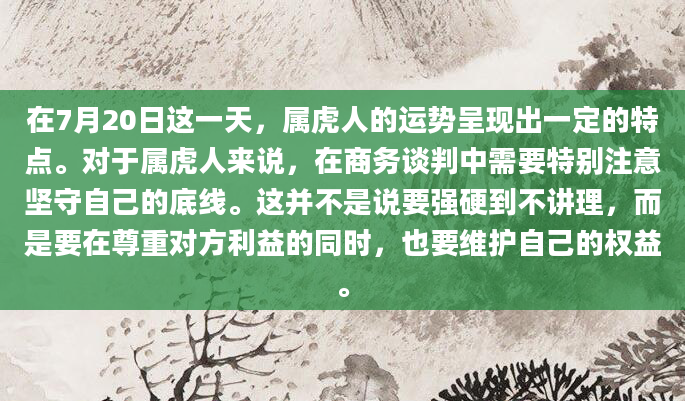 在7月20日这一天，属虎人的运势呈现出一定的特点。对于属虎人来说，在商务谈判中需要特别注意坚守自己的底线。这并不是说要强硬到不讲理，而是要在尊重对方利益的同时，也要维护自己的权益。