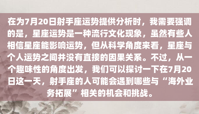 在为7月20日射手座运势提供分析时，我需要强调的是，星座运势是一种流行文化现象，虽然有些人相信星座能影响运势，但从科学角度来看，星座与个人运势之间并没有直接的因果关系。不过，从一个趣味性的角度出发，我们可以探讨一下在7月20日这一天，射手座的人可能会遇到哪些与“海外业务拓展”相关的机会和挑战。